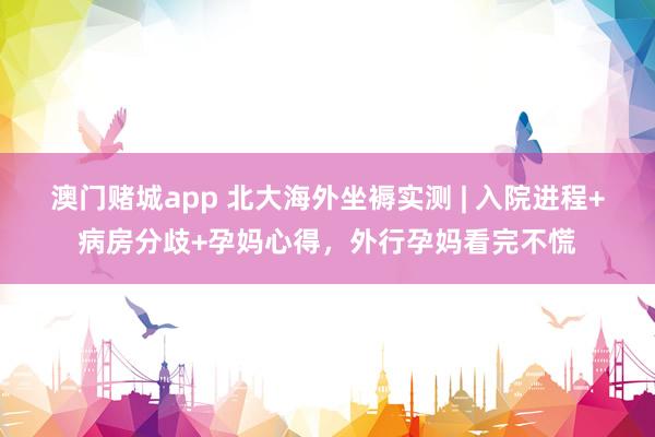 澳门赌城app 北大海外坐褥实测 | 入院进程+病房分歧+孕妈心得，外行孕妈看完不慌