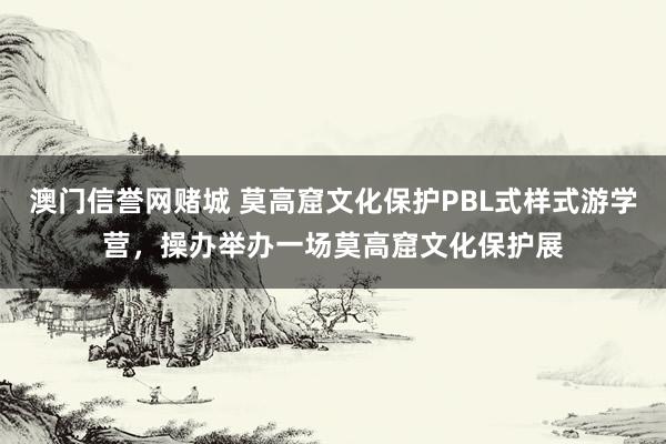 澳门信誉网赌城 莫高窟文化保护PBL式样式游学营，操办举办一场莫高窟文化保护展
