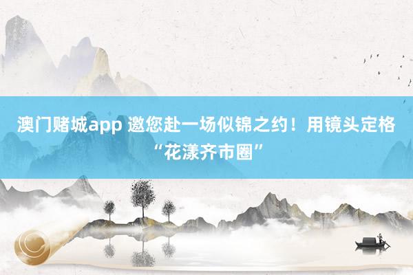 澳门赌城app 邀您赴一场似锦之约！用镜头定格“花漾齐市圈”