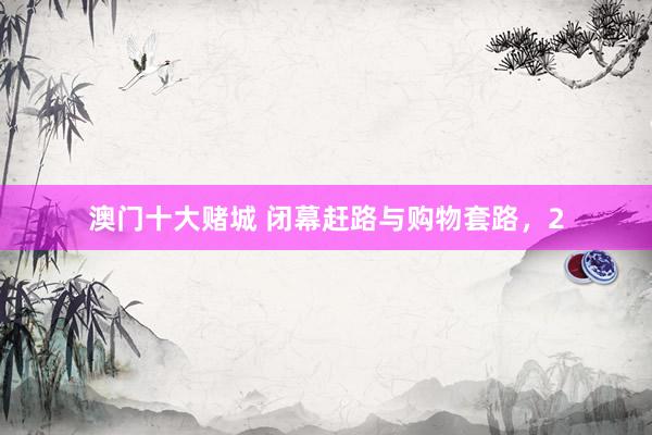 澳门十大赌城 闭幕赶路与购物套路，2