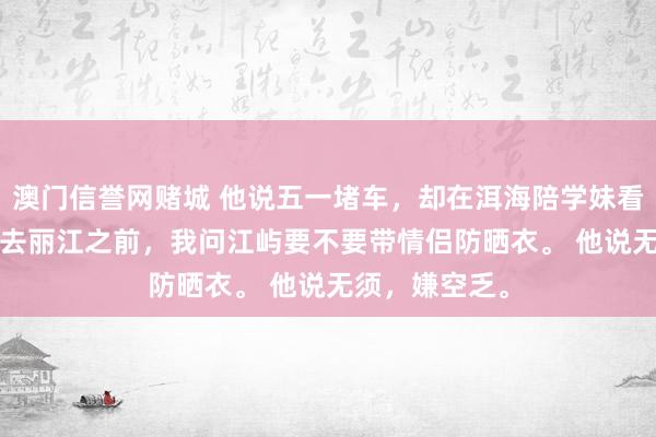 澳门信誉网赌城 他说五一堵车，却在洱海陪学妹看海 江屿沈念 去丽江之前，我问江屿要不要带情侣防晒衣。 他说无须，嫌空乏。