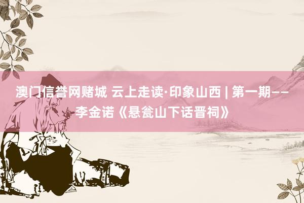 澳门信誉网赌城 云上走读·印象山西 | 第一期——李金诺《悬瓮山下话晋祠》