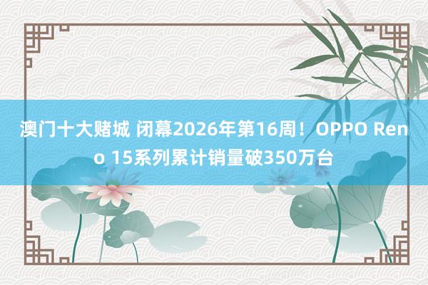 澳门十大赌城 闭幕2026年第16周！OPPO Reno 15系列累计销量破350万台