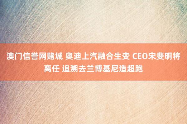 澳门信誉网赌城 奥迪上汽融合生变 CEO宋斐明将离任 追溯去兰博基尼造超跑