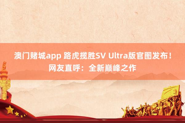 澳门赌城app 路虎揽胜SV Ultra版官图发布！网友直呼：全新巅峰之作