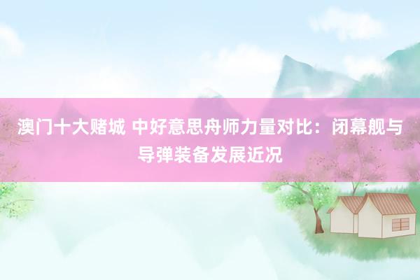 澳门十大赌城 中好意思舟师力量对比：闭幕舰与导弹装备发展近况