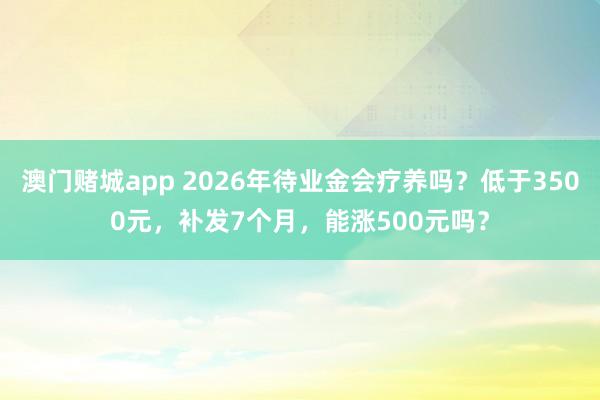 澳门赌城app 2026年待业金会疗养吗？低于3500元，补发7个月，能涨500元吗？