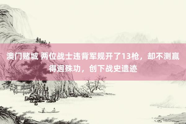 澳门赌城 两位战士违背军规开了13枪，却不测赢得迥殊功，创下战史遗迹