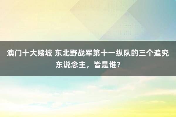 澳门十大赌城 东北野战军第十一纵队的三个追究东说念主，皆是谁？