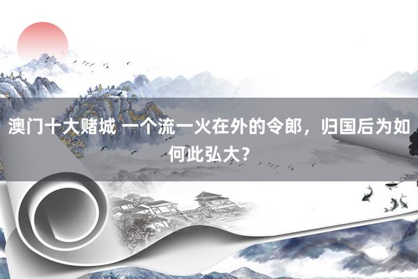 澳门十大赌城 一个流一火在外的令郎，归国后为如何此弘大？