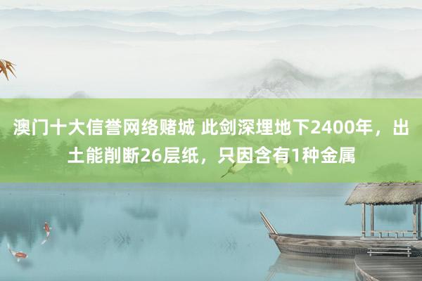 澳门十大信誉网络赌城 此剑深埋地下2400年，出土能削断26层纸，只因含有1种金属