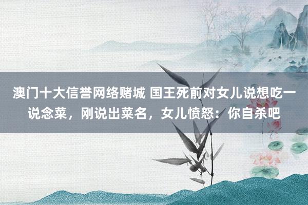 澳门十大信誉网络赌城 国王死前对女儿说想吃一说念菜，刚说出菜名，女儿愤怒：你自杀吧