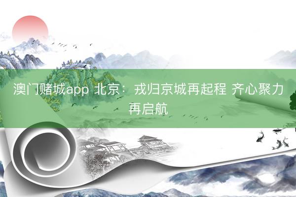 澳门赌城app 北京：戎归京城再起程 齐心聚力再启航
