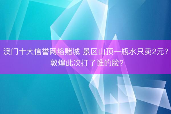 澳门十大信誉网络赌城 景区山顶一瓶水只卖2元? 敦煌此次打了谁的脸?