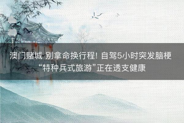 澳门赌城 别拿命换行程! 自驾5小时突发脑梗 “特种兵式旅游”正在透支健康
