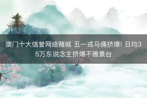 澳门十大信誉网络赌城 五一戎马俑挤爆! 日均35万东说念主挤爆不雅景台