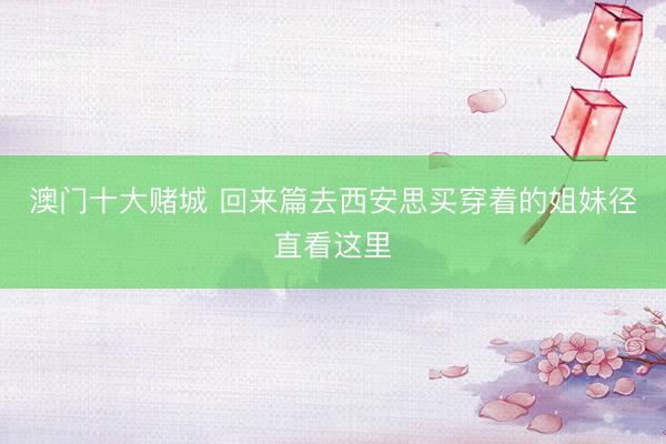 澳门十大赌城 回来篇去西安思买穿着的姐妹径直看这里