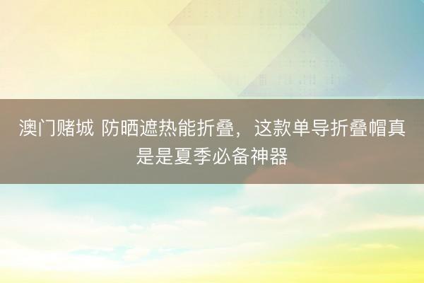 澳门赌城 防晒遮热能折叠，这款单导折叠帽真是是夏季必备神器