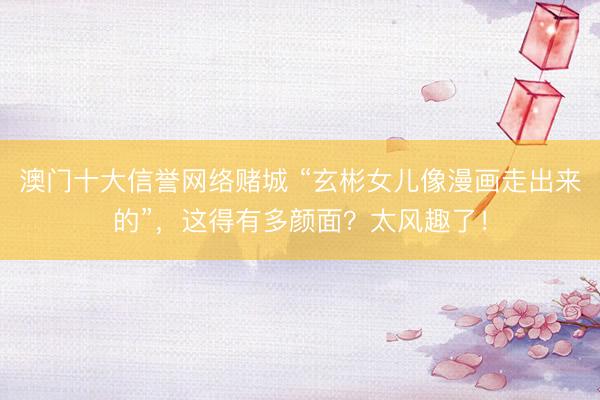 澳门十大信誉网络赌城 “玄彬女儿像漫画走出来的”，这得有多颜面？太风趣了！