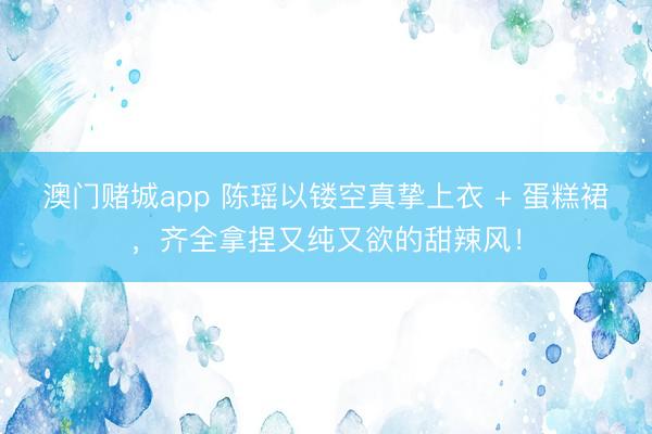 澳门赌城app 陈瑶以镂空真挚上衣 + 蛋糕裙，齐全拿捏又纯又欲的甜辣风！
