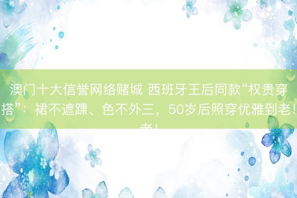 澳门十大信誉网络赌城 西班牙王后同款“权贵穿搭”：裙不遮踝、色不外三，50岁后照穿优雅到老！