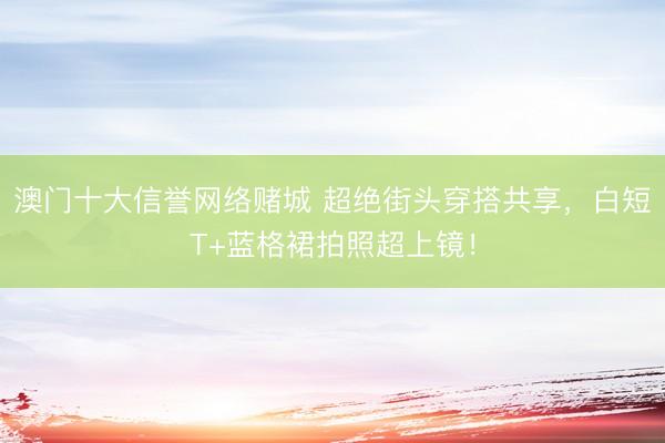 澳门十大信誉网络赌城 超绝街头穿搭共享，白短T+蓝格裙拍照超上镜！